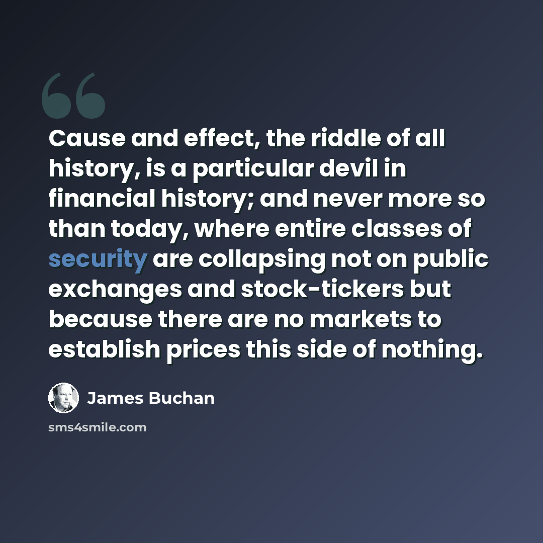 “Cause and effect, the riddle of all history, is a particular devil in financial history; and never more so than today, where entire classes of security are collapsing not on public exchanges and stock-tickers but because there are no markets to establish prices this side of nothing.” quote by James Buchan