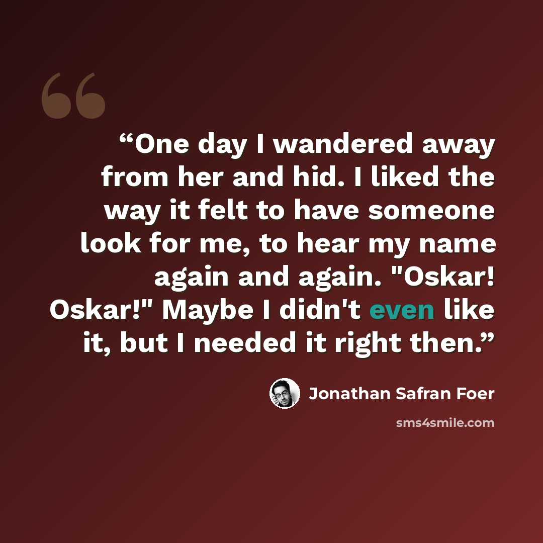 “One day I wandered away from her and hid. I liked the way it felt to have someone look for me, to hear my name again and again. "Oskar! Oskar!" Maybe I didn't even like it, but I needed it right then.” quote by Jonathan Safran Foer