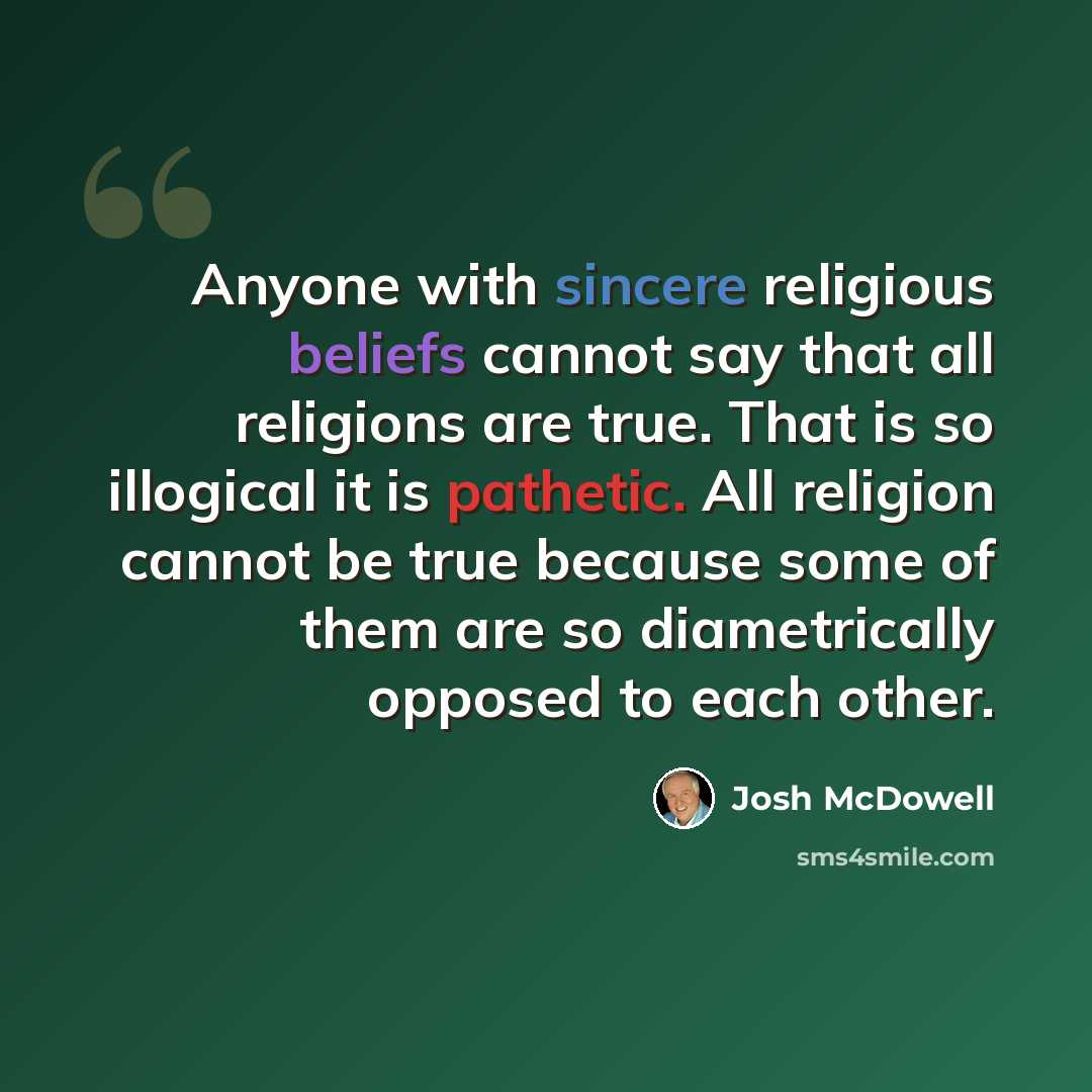 “Anyone with sincere religious beliefs cannot say that all religions are true. That is so illogical it is pathetic. All religion cannot be true because some of them are so diametrically opposed to each other.” quote by Josh McDowell