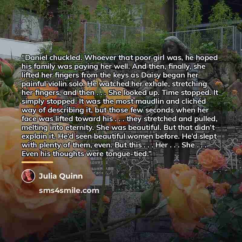 “Daniel chuckled. Whoever that poor girl was, he hoped his family was paying her well. And then, finally, she lifted her fingers from the keys as Daisy began her painful violin solo. He watched her exhale, stretching her fingers, and then . . . She looked up. Time stopped. It simply stopped. It was…” quote by Julia Quinn