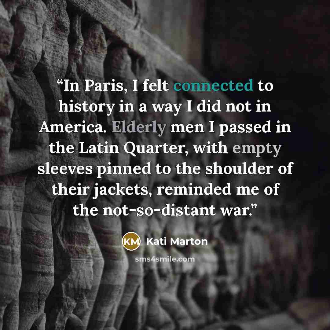 “In Paris, I felt connected to history in a way I did not in America. Elderly men I passed in the Latin Quarter, with empty sleeves pinned to the shoulder of their jackets, reminded me of the not-so-distant war.” quote by Kati Marton