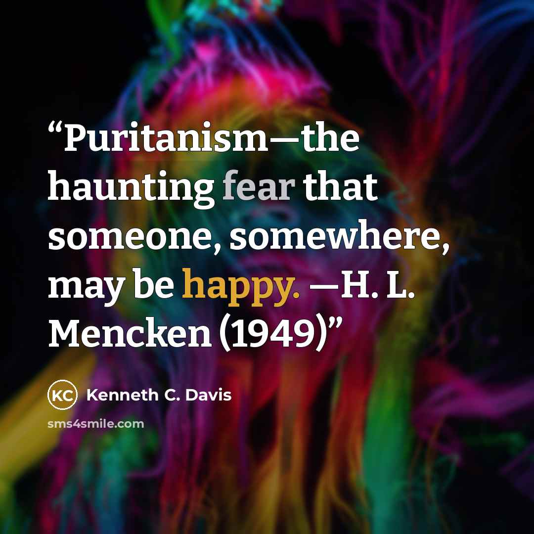 “Puritanism—the haunting fear that someone, somewhere, may be happy. —H. L. Mencken (1949)” quote by Kenneth C. Davis