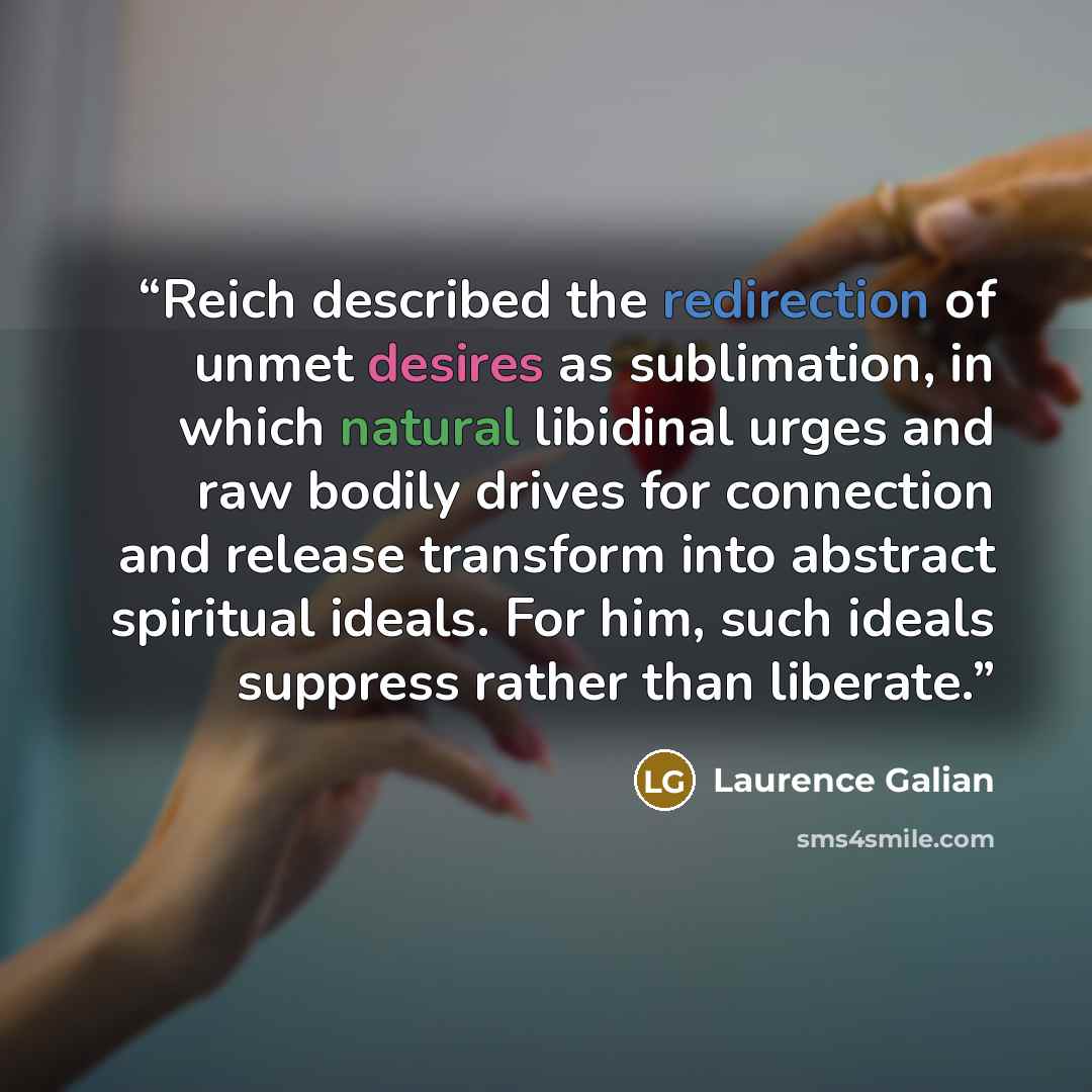 “Reich described the redirection of unmet desires as sublimation, in which natural libidinal urges and raw bodily drives for connection and release transform into abstract spiritual ideals. For him, such ideals suppress rather than liberate.” quote by Laurence Galian