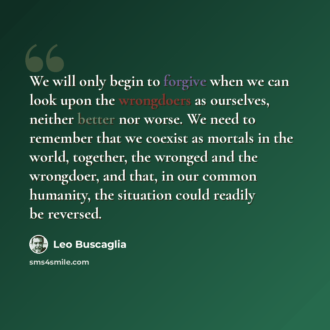 “We will only begin to forgive when we can look upon the wrongdoers as ourselves, neither better nor worse. We need to remember that we coexist as mortals in the world, together, the wronged and the wrongdoer, and that, in our common humanity, the situation could readily be reversed.” quote by Leo Buscaglia