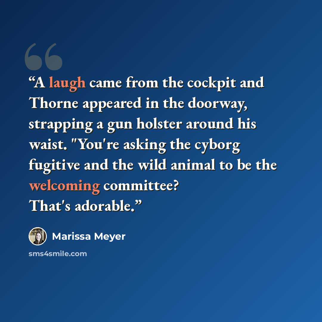“A laugh came from the cockpit and Thorne appeared in the doorway, strapping a gun holster around his waist. "You're asking the cyborg fugitive and the wild animal to be the welcoming committee? That's adorable.” quote by Marissa Meyer