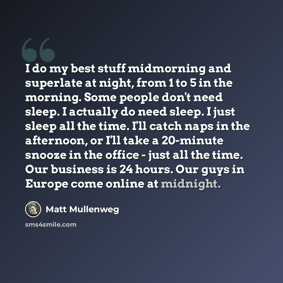 “I do my best stuff midmorning and superlate at night, from 1 to 5 in the morning. Some people don't need sleep. I actually do need sleep. I just sleep all the time. I'll catch naps in the afternoon, or I'll take a 20-minute snooze in the office - just all the time. Our business is 24 hours. Our…” quote by Matt Mullenweg
