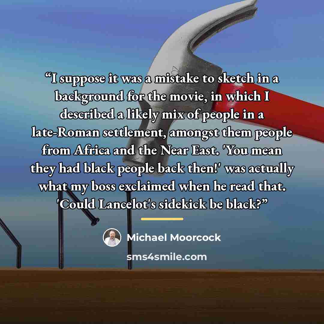“I suppose it was a mistake to sketch in a background for the movie, in which I described a likely mix of people in a late-Roman settlement, amongst them people from Africa and the Near East. 'You mean they had black people back then!' was actually what my boss exclaimed when he read that. 'Could…” quote by Michael Moorcock