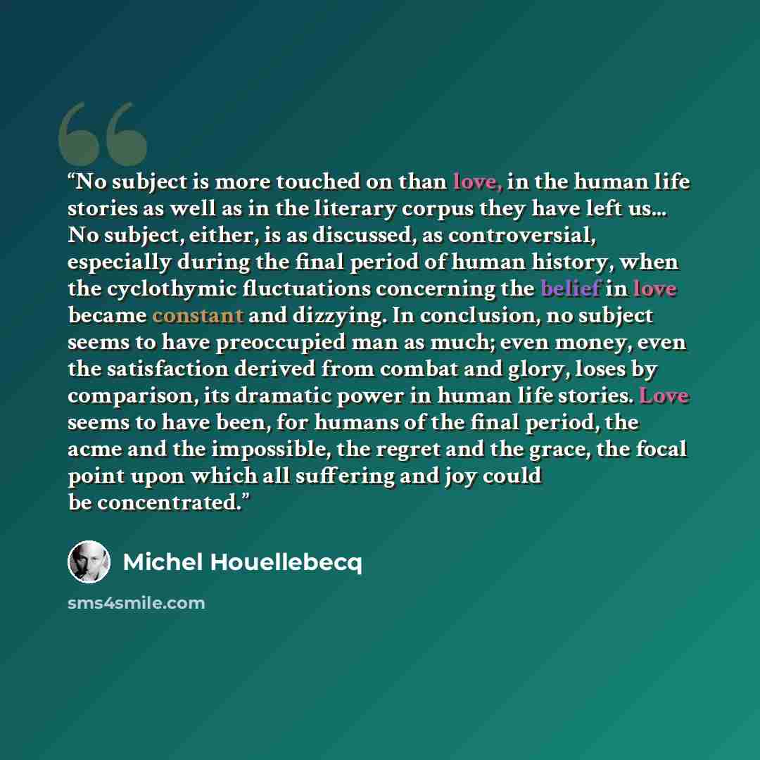 “No subject is more touched on than love, in the human life stories as well as in the literary corpus they have left us... No subject, either, is as discussed, as controversial, especially during the final period of human history, when the cyclothymic fluctuations concerning the belief in love…” quote by Michel Houellebecq