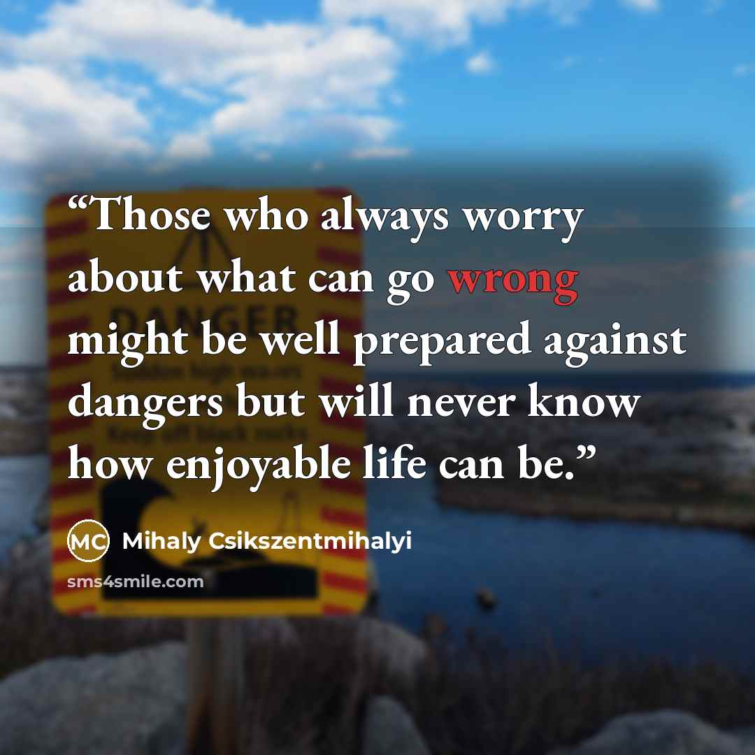 “Those who always worry about what can go wrong might be well prepared against dangers but will never know how enjoyable life can be.” quote by Mihaly Csikszentmihalyi