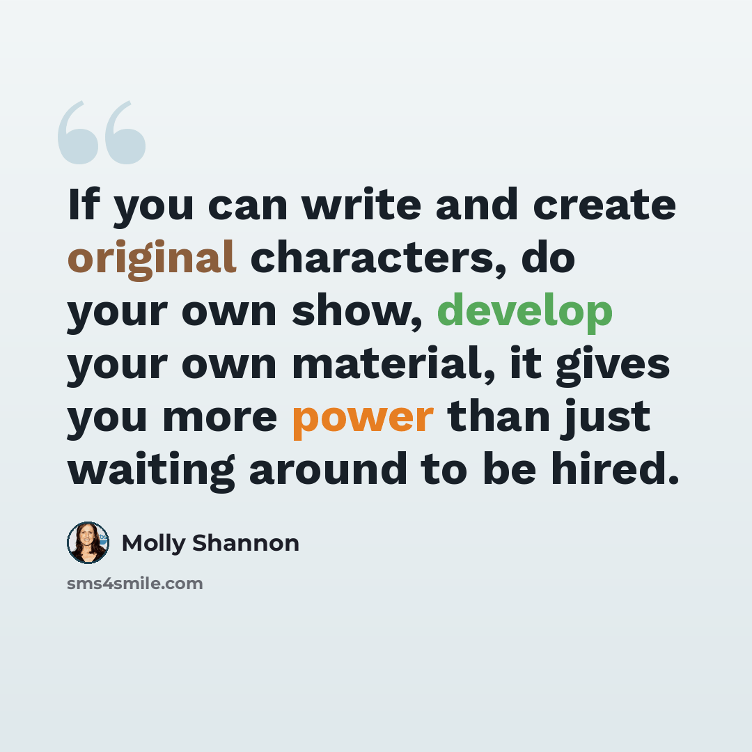 “If you can write and create original characters, do your own show, develop your own material, it gives you more power than just waiting around to be hired.” quote by Molly Shannon