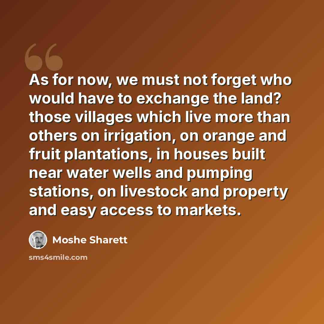 “As for now, we must not forget who would have to exchange the land? those villages which live more than others on irrigation, on orange and fruit plantations, in houses built near water wells and pumping stations, on livestock and property and easy access to markets.” quote by Moshe Sharett