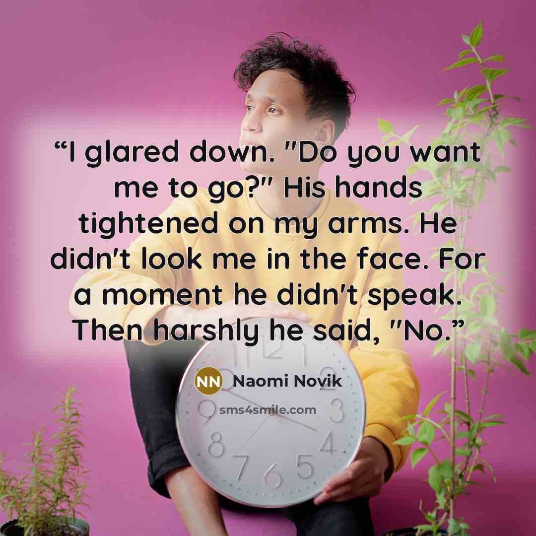 “I glared down. "Do you want me to go?" His hands tightened on my arms. He didn't look me in the face. For a moment he didn't speak. Then harshly he said, "No.” quote by Naomi Novik