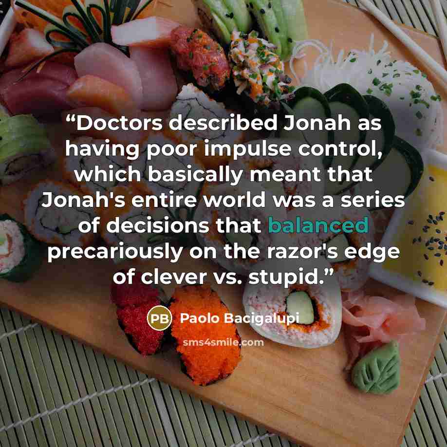 “Doctors described Jonah as having poor impulse control, which basically meant that Jonah's entire world was a series of decisions that balanced precariously on the razor's edge of clever vs. stupid.” quote by Paolo Bacigalupi