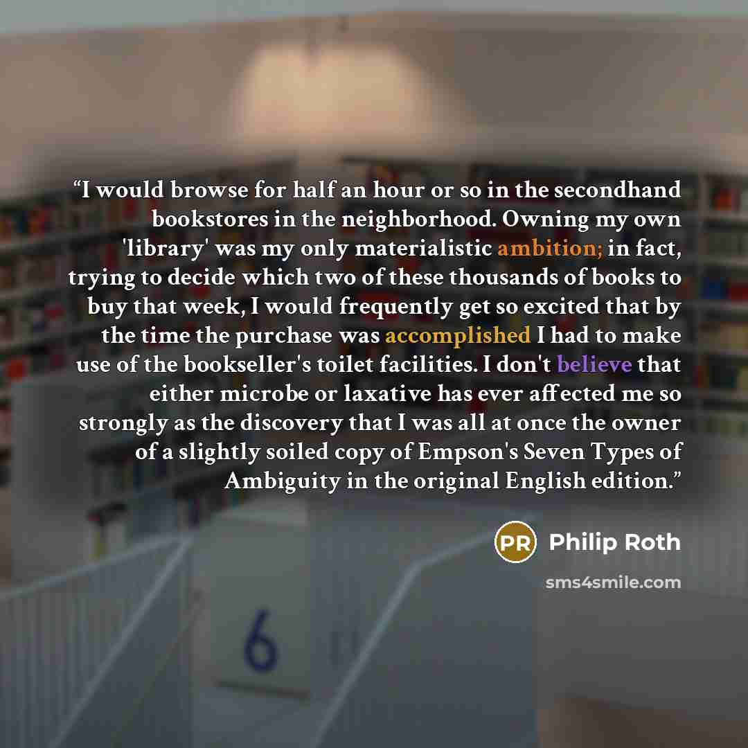“I would browse for half an hour or so in the secondhand bookstores in the neighborhood. Owning my own 'library' was my only materialistic ambition; in fact, trying to decide which two of these thousands of books to buy that week, I would frequently get so excited that by the time the purchase was…” quote by Philip Roth