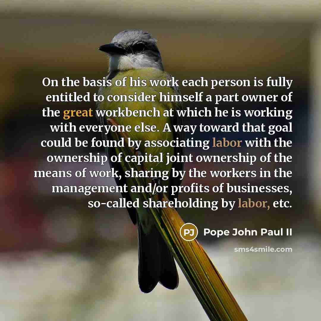 “On the basis of his work each person is fully entitled to consider himself a part owner of the great workbench at which he is working with everyone else. A way toward that goal could be found by associating labor with the ownership of capital joint ownership of the means of work, sharing by the…” quote by Pope John Paul II