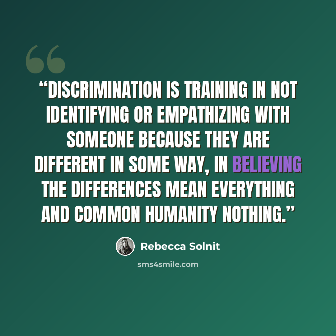 “Discrimination is training in not identifying or empathizing with someone because they are different in some way, in believing the differences mean everything and common humanity nothing.” quote by Rebecca Solnit