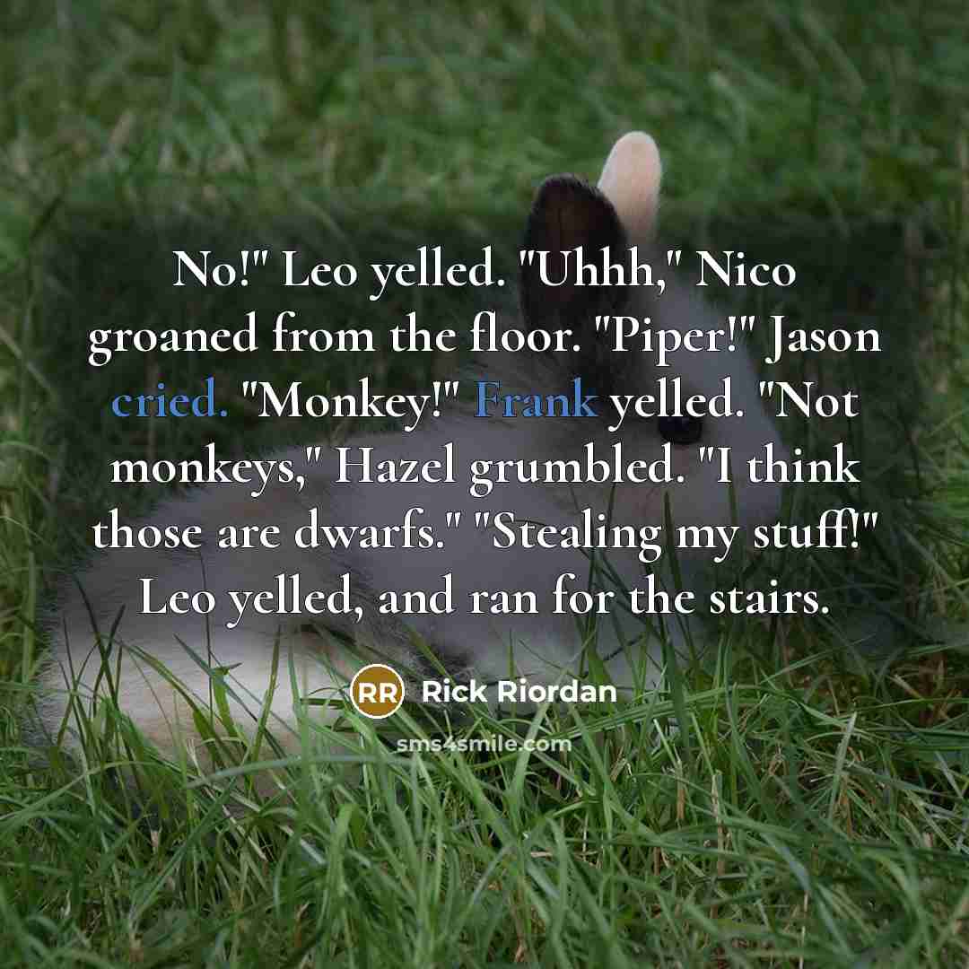 “No!" Leo yelled. "Uhhh," Nico groaned from the floor. "Piper!" Jason cried. "Monkey!" Frank yelled. "Not monkeys," Hazel grumbled. "I think those are dwarfs." "Stealing my stuff!" Leo yelled, and ran for the stairs.” quote by Rick Riordan