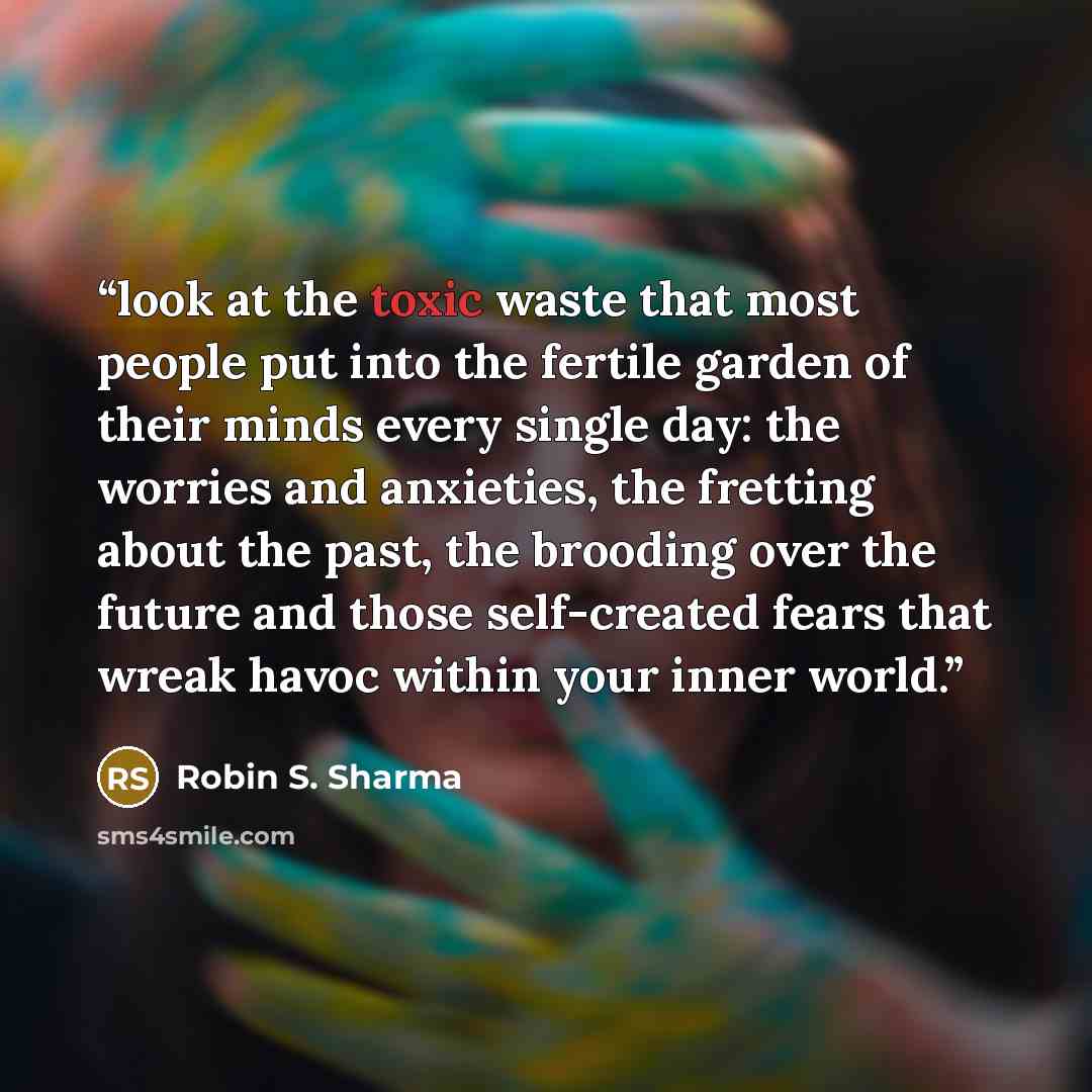 “look at the toxic waste that most people put into the fertile garden of their minds every single day: the worries and anxieties, the fretting about the past, the brooding over the future and those self-created fears that wreak havoc within your inner world.” quote by Robin S. Sharma