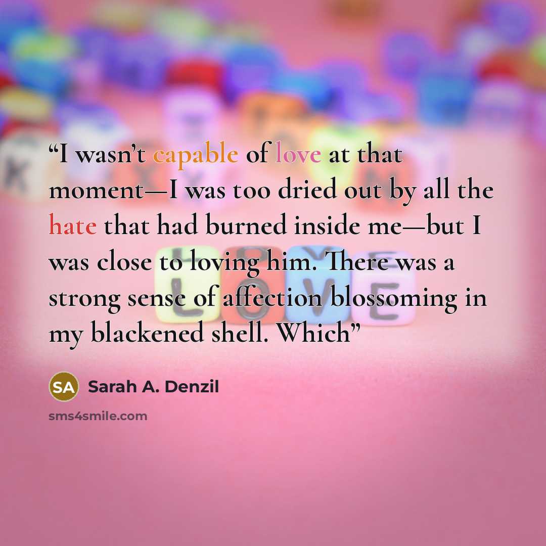 “I wasn’t capable of love at that moment—I was too dried out by all the hate that had burned inside me—but I was close to loving him. There was a strong sense of affection blossoming in my blackened shell. Which” quote by Sarah A. Denzil