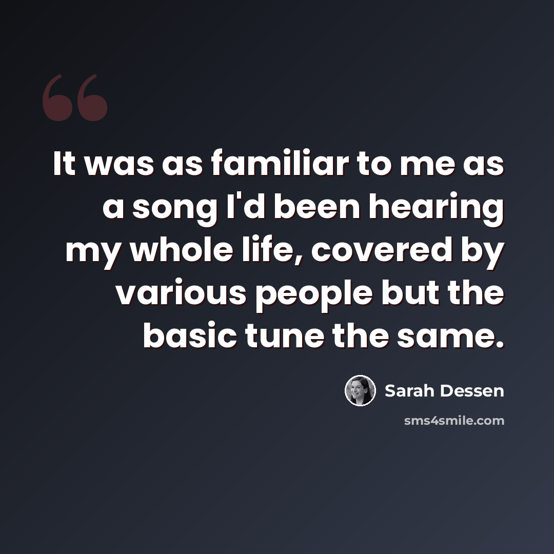 “It was as familiar to me as a song I'd been hearing my whole life, covered by various people but the basic tune the same.” quote by Sarah Dessen