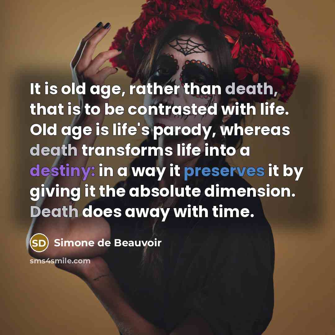 “It is old age, rather than death, that is to be contrasted with life. Old age is life's parody, whereas death transforms life into a destiny: in a way it preserves it by giving it the absolute dimension. Death does away with time.” quote by Simone de Beauvoir