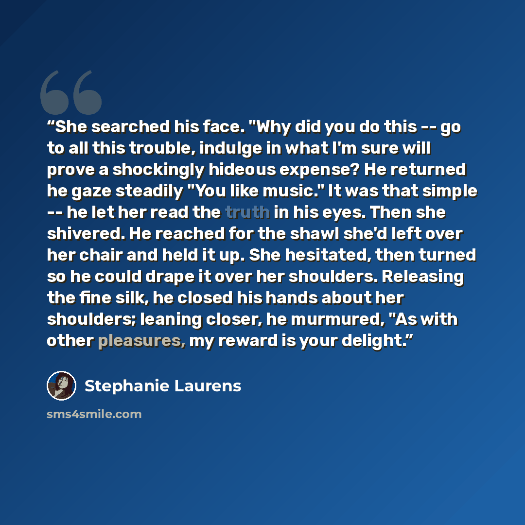 “She searched his face. "Why did you do this -- go to all this trouble, indulge in what I'm sure will prove a shockingly hideous expense? He returned he gaze steadily "You like music." It was that simple -- he let her read the truth in his eyes. Then she shivered. He reached for the shawl she'd…” quote by Stephanie Laurens