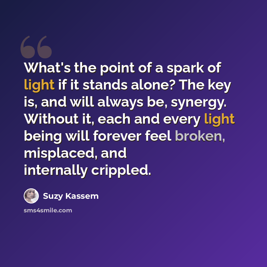 “What's the point of a spark of light if it stands alone? The key is, and will always be, synergy. Without it, each and every light being will forever feel broken, misplaced, and internally crippled.” quote by Suzy Kassem