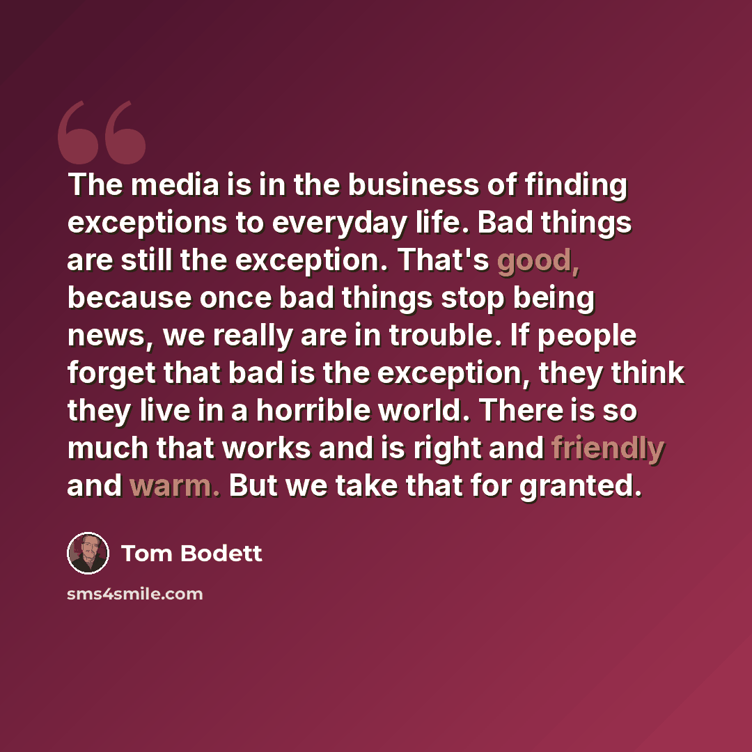 “The media is in the business of finding exceptions to everyday life. Bad things are still the exception. That's good, because once bad things stop being news, we really are in trouble. If people forget that bad is the exception, they think they live in a horrible world. There is so much that works…” quote by Tom Bodett