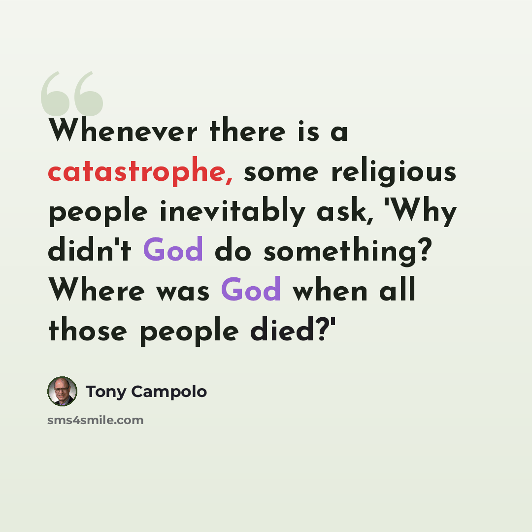 “Whenever there is a catastrophe, some religious people inevitably ask, 'Why didn't God do something? Where was God when all those people died?'” quote by Tony Campolo