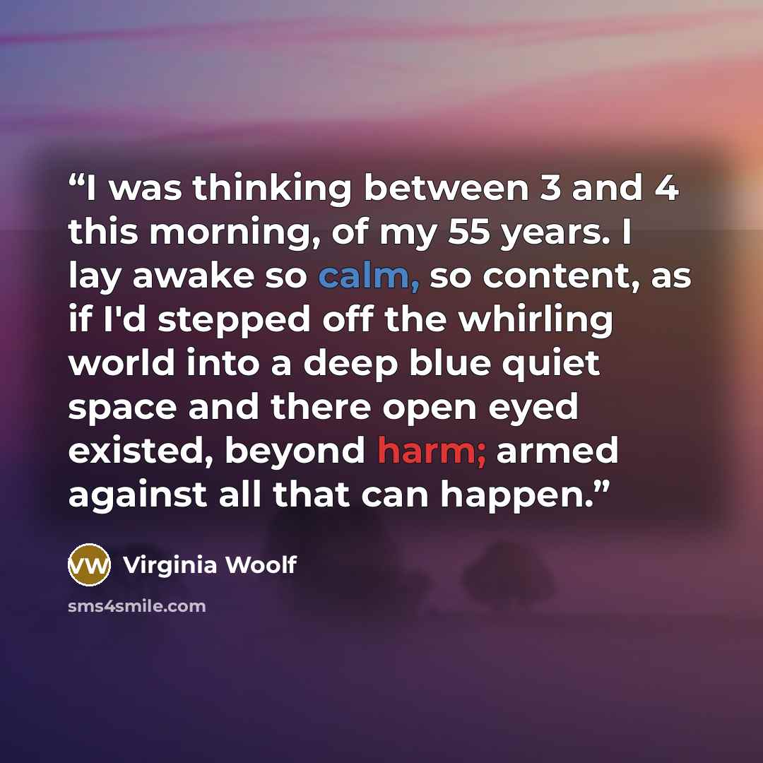 “I was thinking between 3 and 4 this morning, of my 55 years. I lay awake so calm, so content, as if I'd stepped off the whirling world into a deep blue quiet space and there open eyed existed, beyond harm; armed against all that can happen.” quote by Virginia Woolf