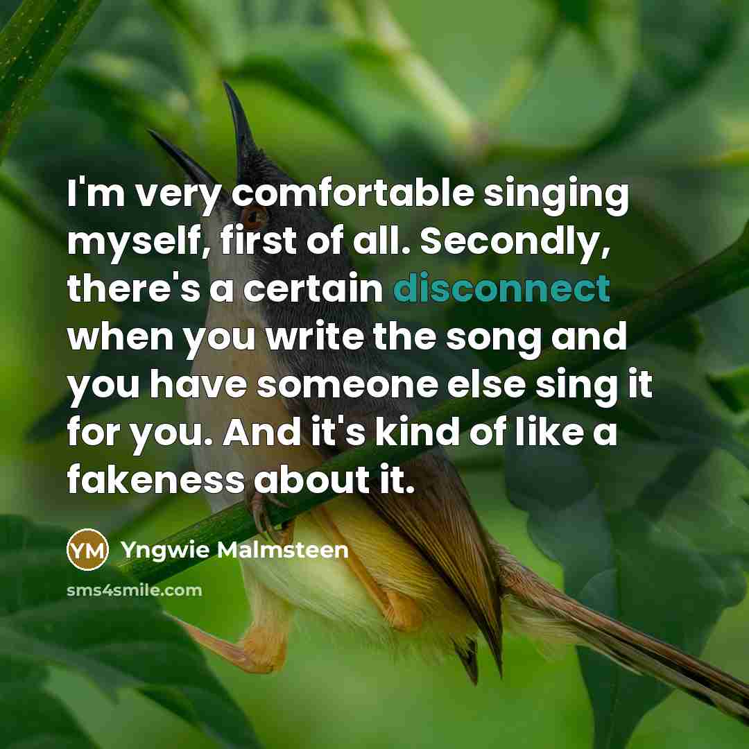 “I'm very comfortable singing myself, first of all. Secondly, there's a certain disconnect when you write the song and you have someone else sing it for you. And it's kind of like a fakeness about it.” quote by Yngwie Malmsteen