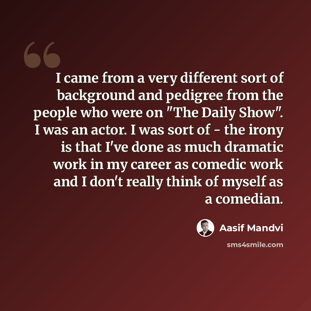 “I came from a very different sort of background and pedigree from the people who were on "The Daily Show". I was an actor. I was sort of - the irony is that I've done as much dramatic work in my career as comedic work and I don't really think of myself as a comedian.” quote by Aasif Mandvi