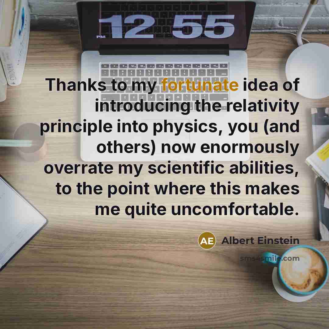 “Thanks to my fortunate idea of introducing the relativity principle into physics, you (and others) now enormously overrate my scientific abilities, to the point where this makes me quite uncomfortable.” quote by Albert Einstein