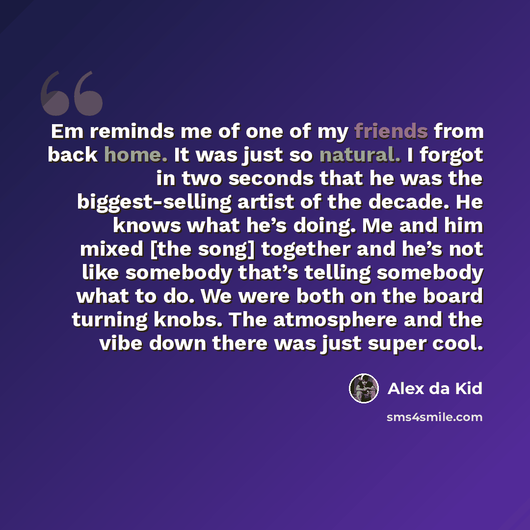 “Em reminds me of one of my friends from back home. It was just so natural. I forgot in two seconds that he was the biggest-selling artist of the decade. He knows what he’s doing. Me and him mixed [the song] together and he’s not like somebody that’s telling somebody what to do. We were both on the…” quote by Alex da Kid