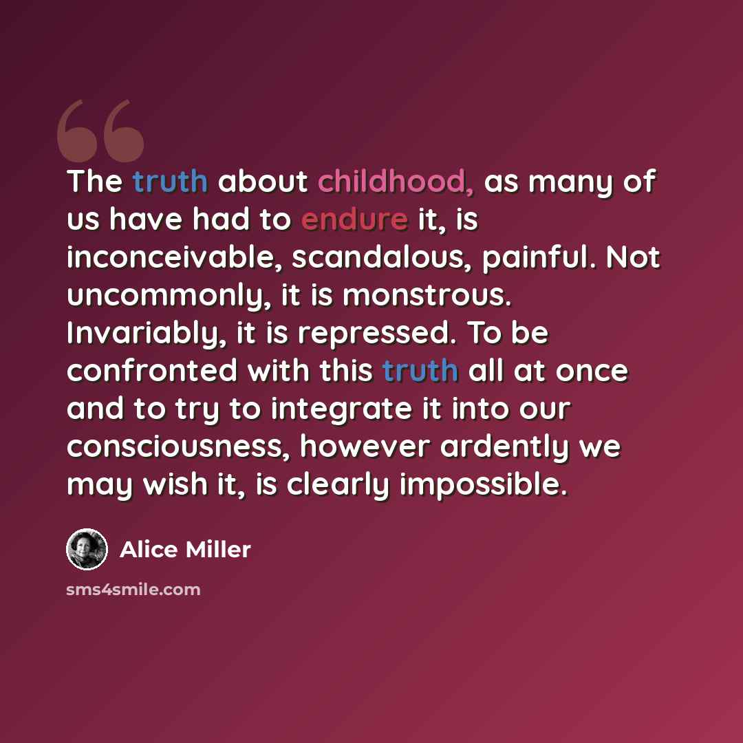 “The truth about childhood, as many of us have had to endure it, is inconceivable, scandalous, painful. Not uncommonly, it is monstrous. Invariably, it is repressed. To be confronted with this truth all at once and to try to integrate it into our consciousness, however ardently we may wish it, is…” quote by Alice Miller
