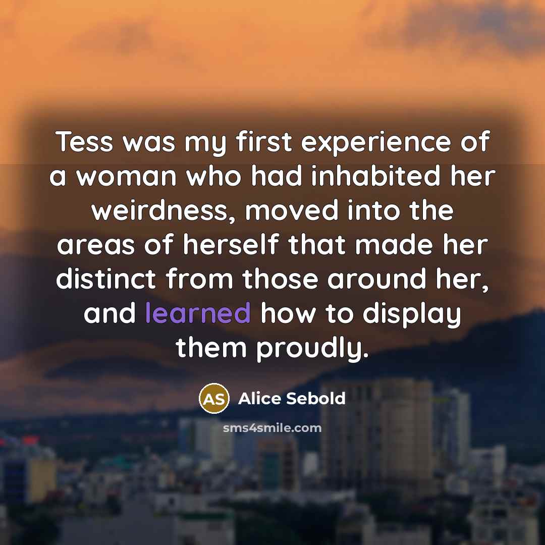 “Tess was my first experience of a woman who had inhabited her weirdness, moved into the areas of herself that made her distinct from those around her, and learned how to display them proudly.” quote by Alice Sebold