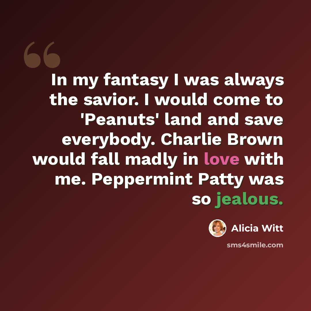 “In my fantasy I was always the savior. I would come to 'Peanuts' land and save everybody. Charlie Brown would fall madly in love with me. Peppermint Patty was so jealous.” quote by Alicia Witt