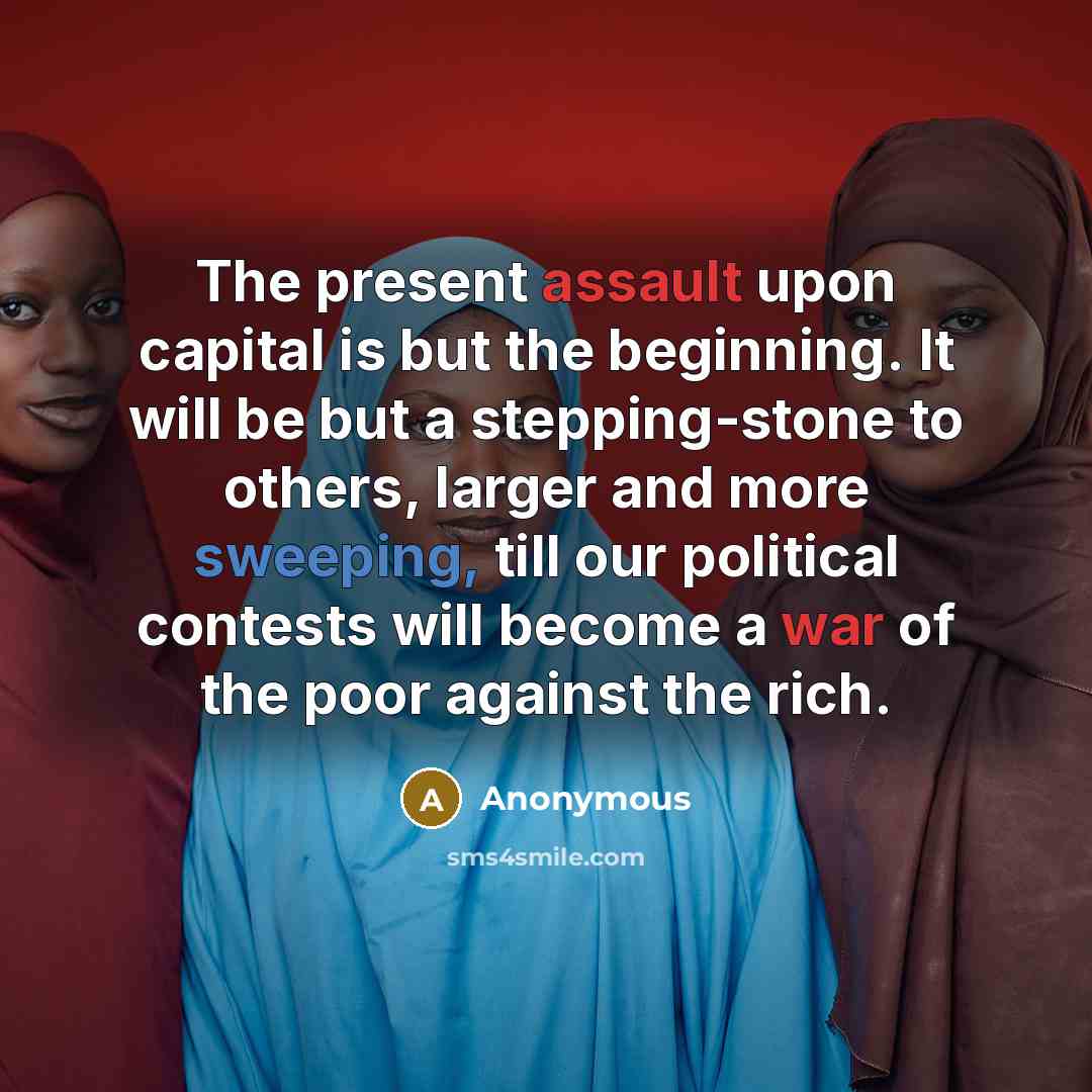 “The present assault upon capital is but the beginning. It will be but a stepping-stone to others, larger and more sweeping, till our political contests will become a war of the poor against the rich.” quote by Anonymous