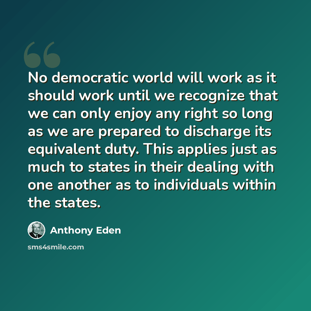 “No democratic world will work as it should work until we recognize that we can only enjoy any right so long as we are prepared to discharge its equivalent duty. This applies just as much to states in their dealing with one another as to individuals within the states.” quote by Anthony Eden