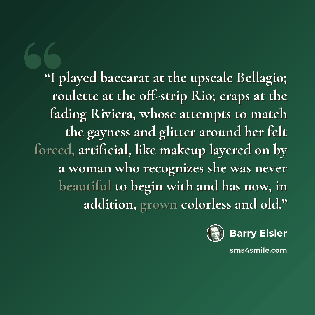 “I played baccarat at the upscale Bellagio; roulette at the off-strip Rio; craps at the fading Riviera, whose attempts to match the gayness and glitter around her felt forced, artificial, like makeup layered on by a woman who recognizes she was never beautiful to begin with and has now, in…” quote by Barry Eisler