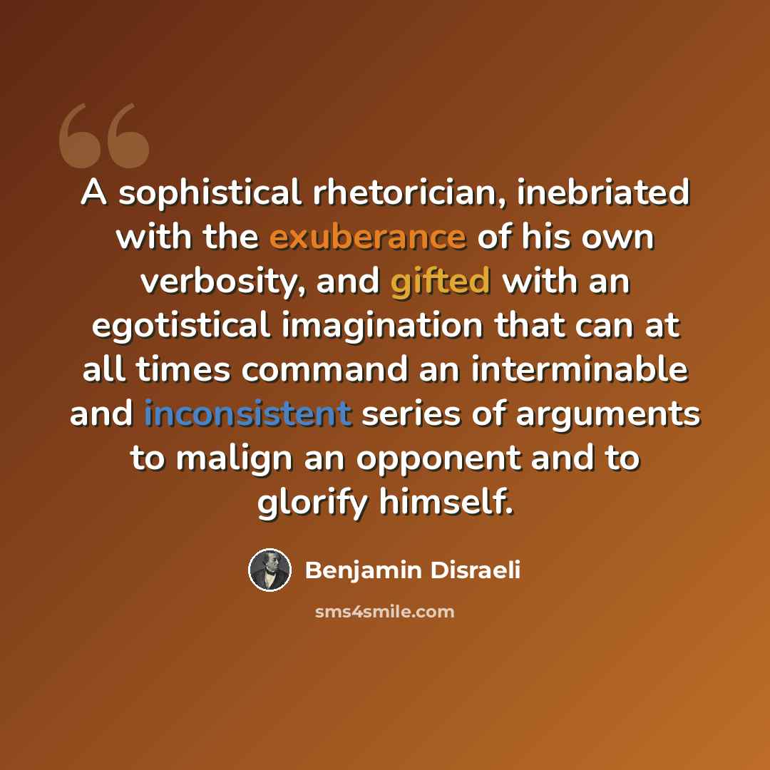 “A sophistical rhetorician, inebriated with the exuberance of his own verbosity, and gifted with an egotistical imagination that can at all times command an interminable and inconsistent series of arguments to malign an opponent and to glorify himself.” quote by Benjamin Disraeli