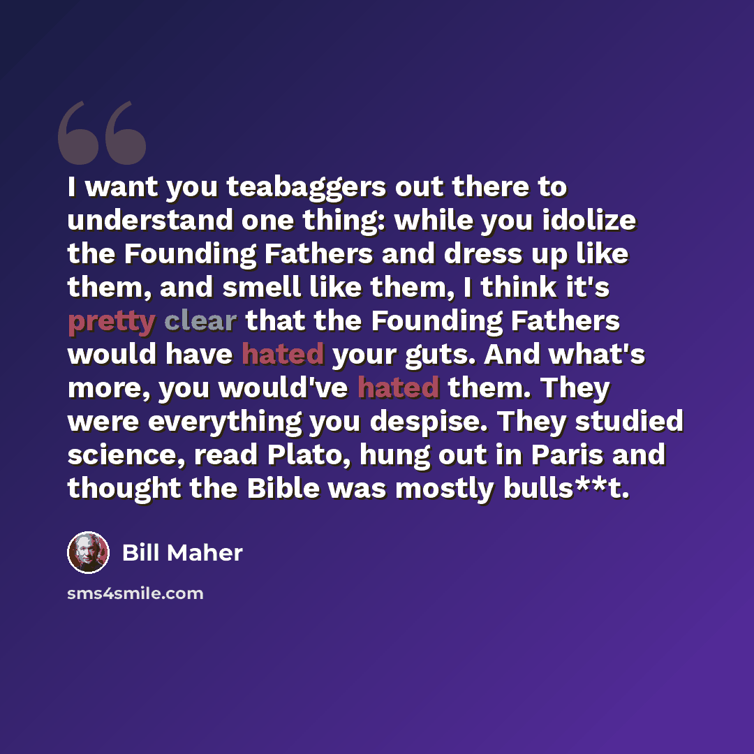 “I want you teabaggers out there to understand one thing: while you idolize the Founding Fathers and dress up like them, and smell like them, I think it's pretty clear that the Founding Fathers would have hated your guts. And what's more, you would've hated them. They were everything you despise…” quote by Bill Maher
