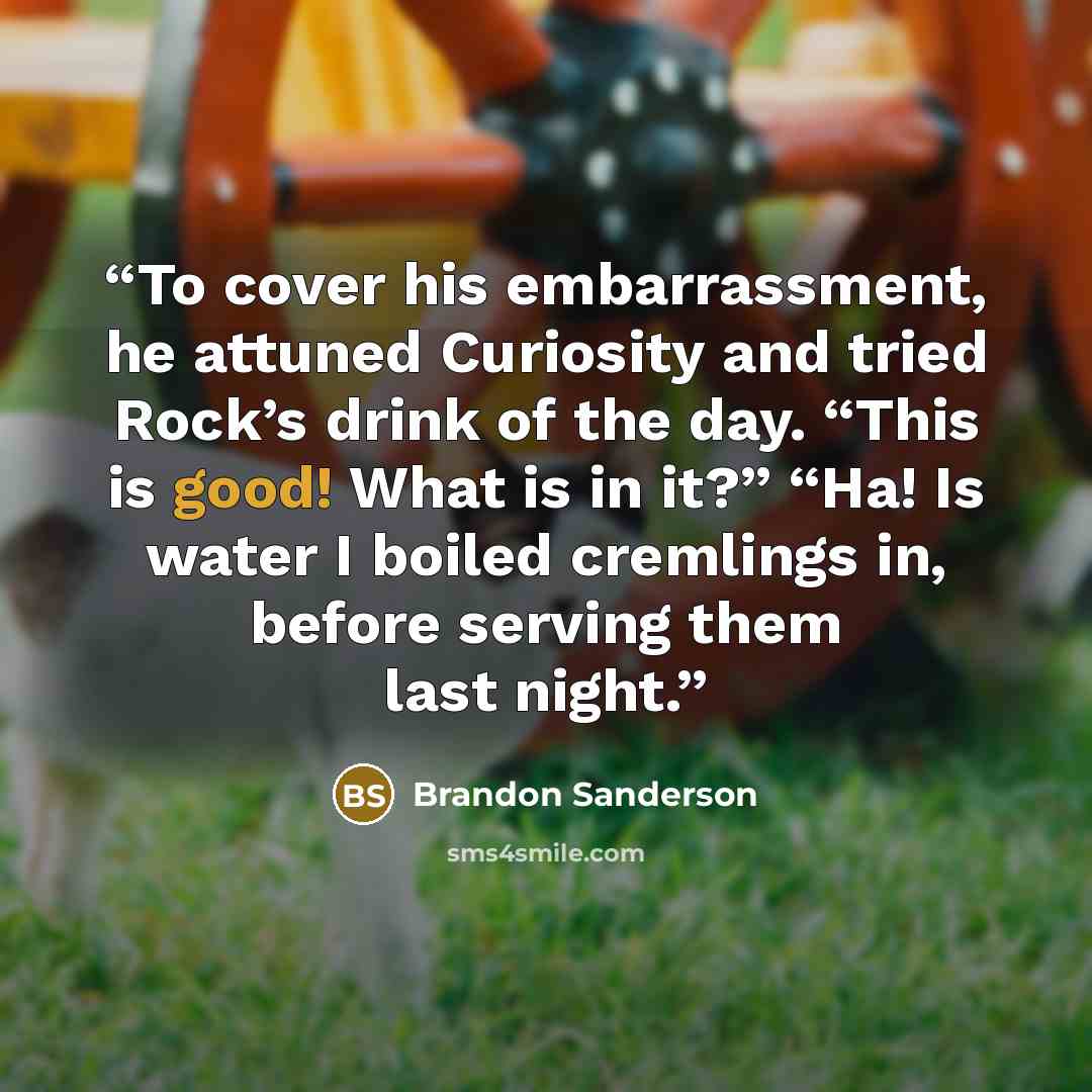 “To cover his embarrassment, he attuned Curiosity and tried Rock’s drink of the day. “This is good! What is in it?” “Ha! Is water I boiled cremlings in, before serving them last night.” quote by Brandon Sanderson
