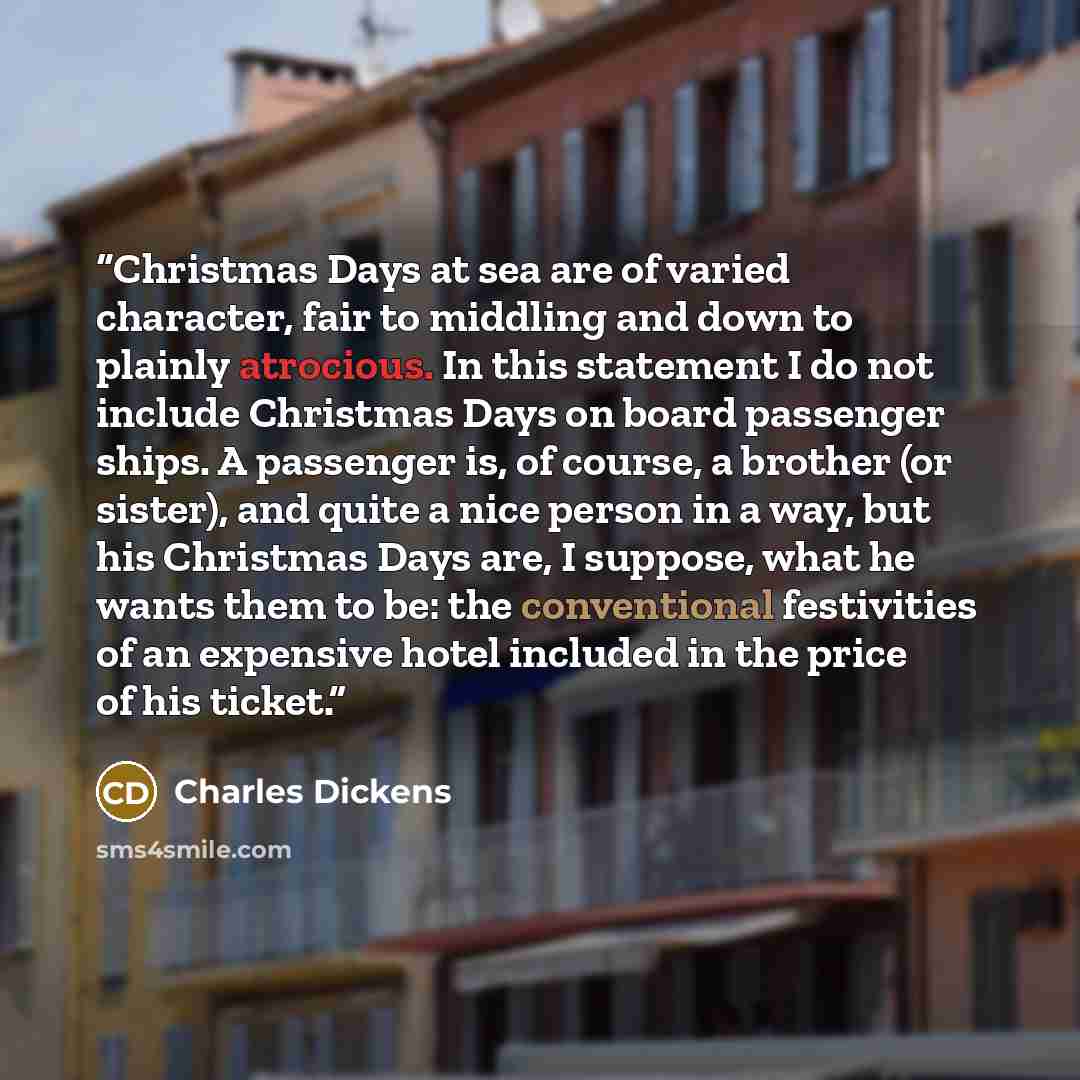 “Christmas Days at sea are of varied character, fair to middling and down to plainly atrocious. In this statement I do not include Christmas Days on board passenger ships. A passenger is, of course, a brother (or sister), and quite a nice person in a way, but his Christmas Days are, I suppose, what…” quote by Charles Dickens