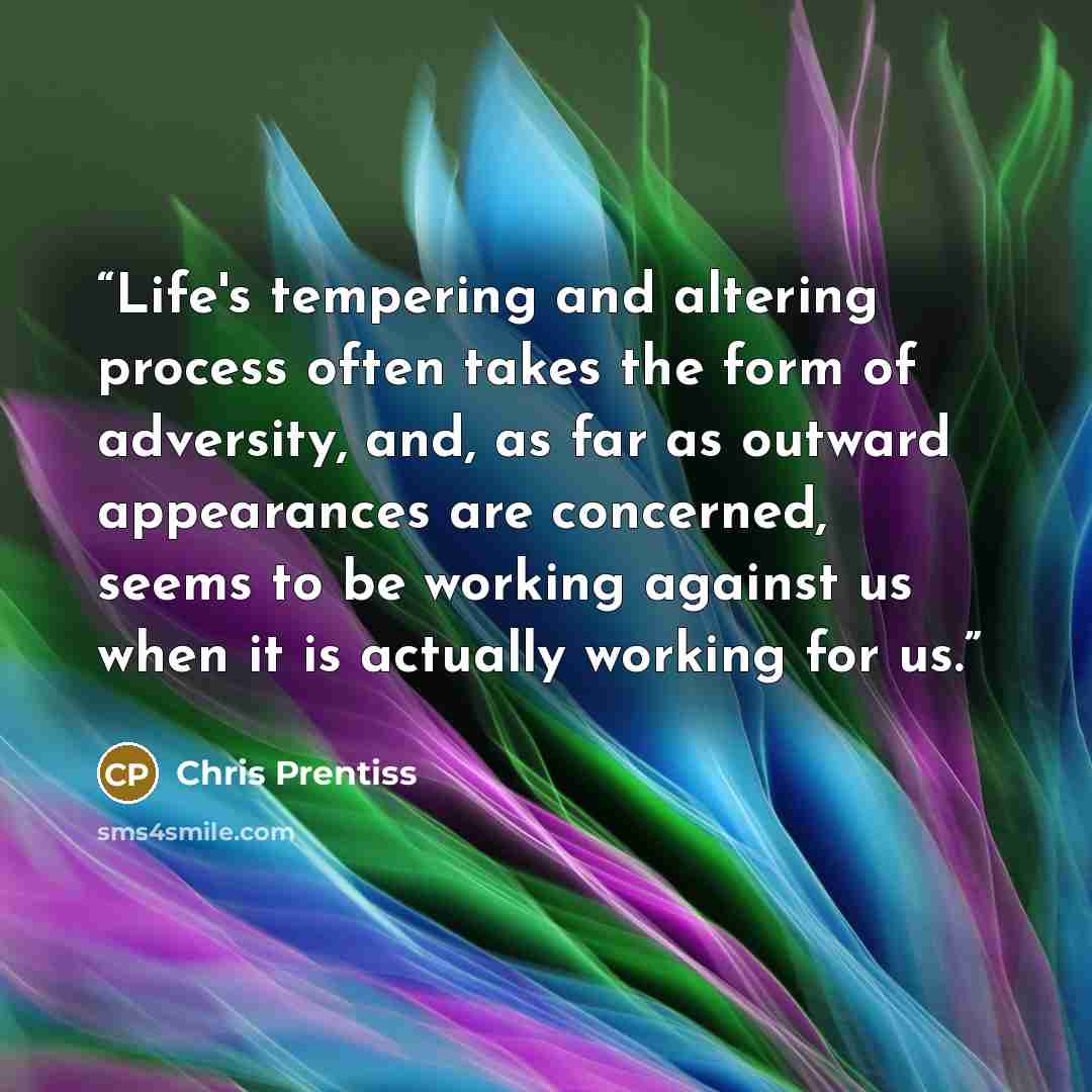 “Life's tempering and altering process often takes the form of adversity, and, as far as outward appearances are concerned, seems to be working against us when it is actually working for us.” quote by Chris Prentiss