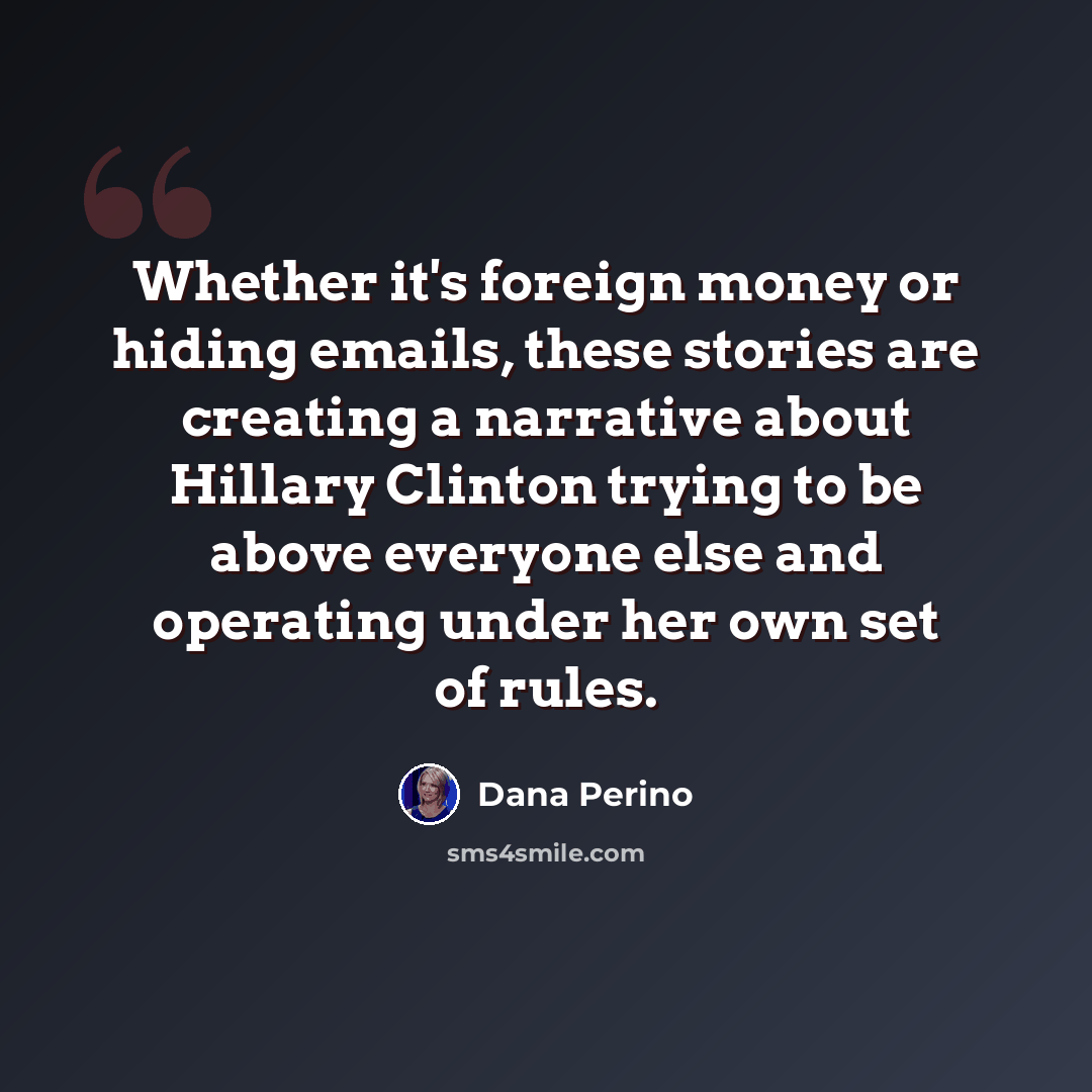 “Whether it's foreign money or hiding emails, these stories are creating a narrative about Hillary Clinton trying to be above everyone else and operating under her own set of rules.” quote by Dana Perino