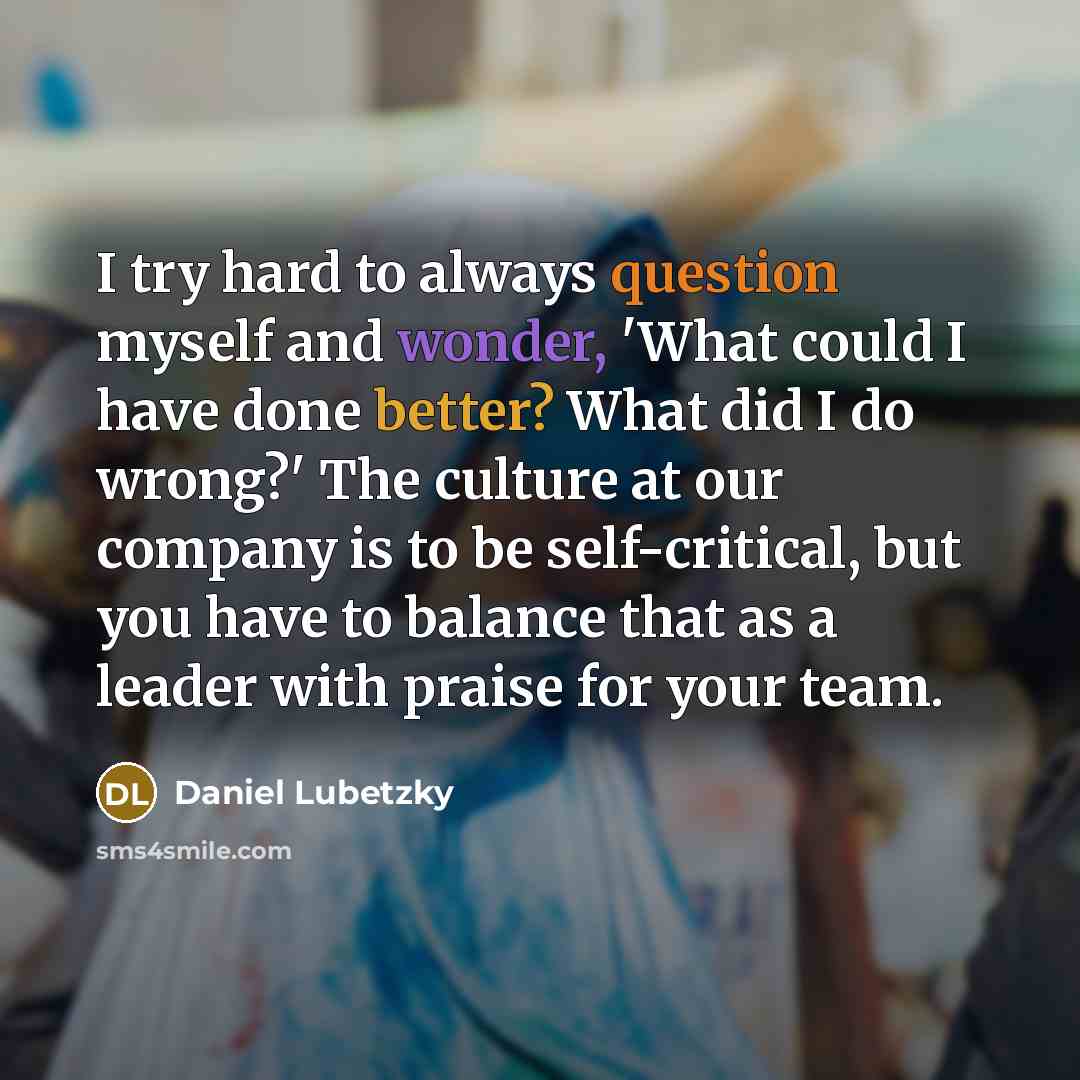 “I try hard to always question myself and wonder, 'What could I have done better? What did I do wrong?' The culture at our company is to be self-critical, but you have to balance that as a leader with praise for your team.” quote by Daniel Lubetzky