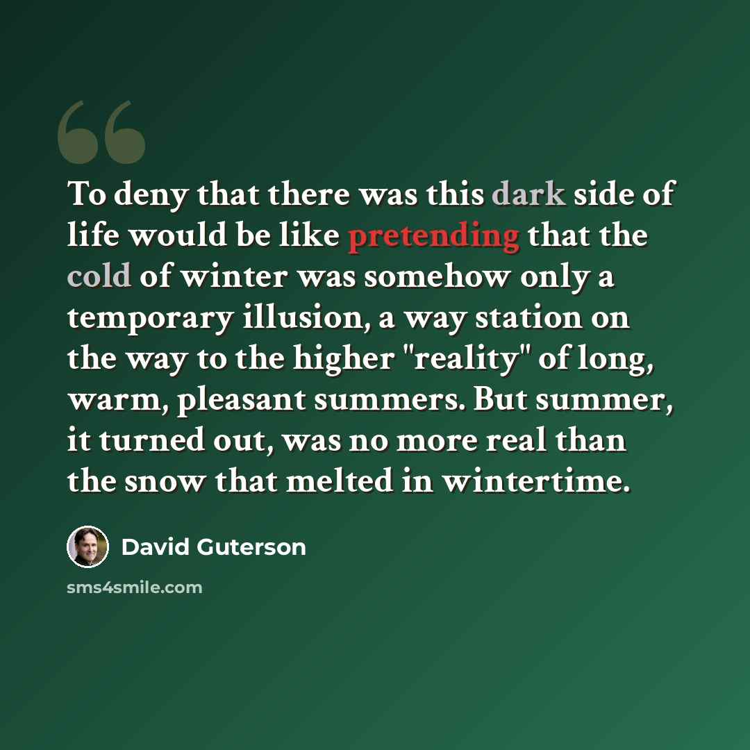 “To deny that there was this dark side of life would be like pretending that the cold of winter was somehow only a temporary illusion, a way station on the way to the higher "reality" of long, warm, pleasant summers. But summer, it turned out, was no more real than the snow that melted in wintertime.” quote by David Guterson
