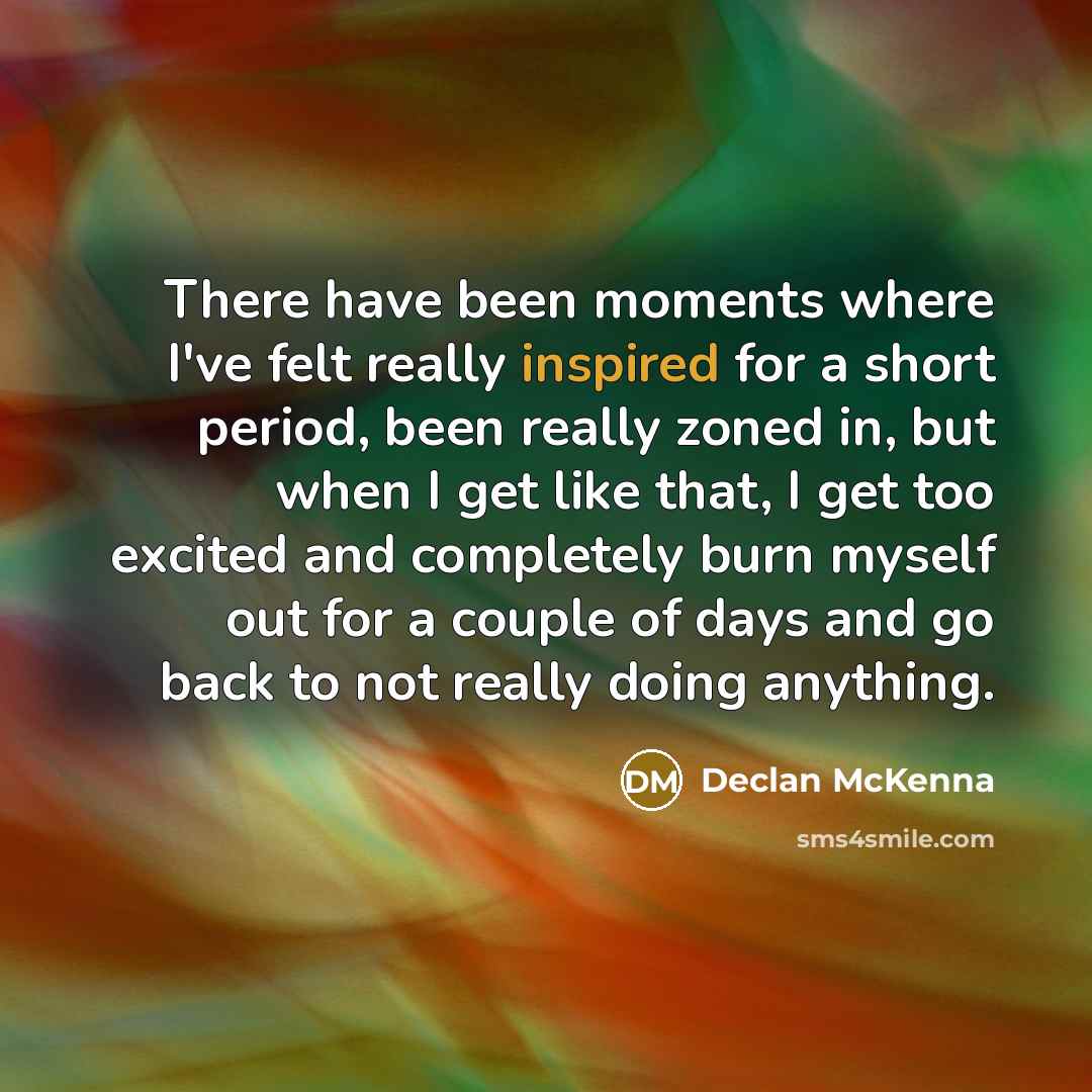 “There have been moments where I've felt really inspired for a short period, been really zoned in, but when I get like that, I get too excited and completely burn myself out for a couple of days and go back to not really doing anything.” quote by Declan McKenna