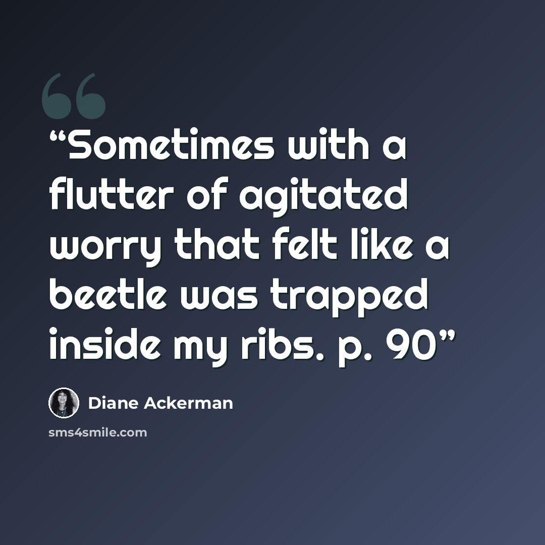 “Sometimes with a flutter of agitated worry that felt like a beetle was trapped inside my ribs. p. 90” quote by Diane Ackerman